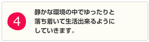 静かな環境の中でゆったりと落ち着いて生活を出来るようにしていきます。