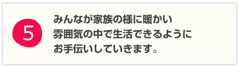 みんなが家族の様に暖かい雰囲気の中で生活できるようにお手伝いしていきます。