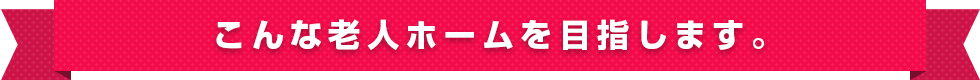 こんな老人ホームを目指します