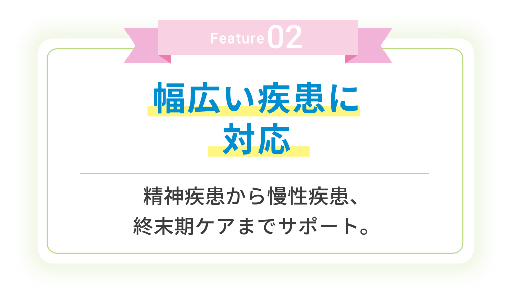 Feature02 幅広い疾患に対応 精神疾患から慢性疾患、終末期ケアまでサポート。