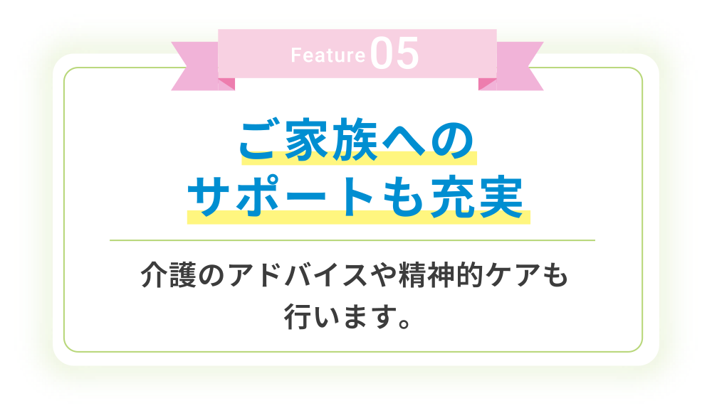 Feature05 ご家族へのサポートも充実 介護のアドバイスや精神的ケアも⾏います。